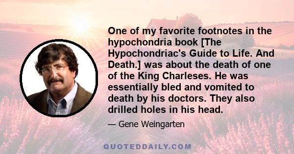 One of my favorite footnotes in the hypochondria book [The Hypochondriac's Guide to Life. And Death.] was about the death of one of the King Charleses. He was essentially bled and vomited to death by his doctors. They