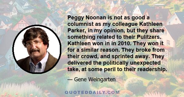 Peggy Noonan is not as good a columnist as my colleague Kathleen Parker, in my opinion, but they share something related to their Pulitzers. Kathleen won in in 2010. They won it for a similar reason. They broke from