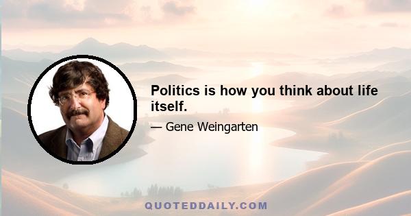 Politics is how you think about life itself.