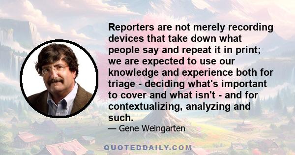 Reporters are not merely recording devices that take down what people say and repeat it in print; we are expected to use our knowledge and experience both for triage - deciding what's important to cover and what isn't - 