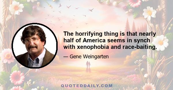 The horrifying thing is that nearly half of America seems in synch with xenophobia and race-baiting.