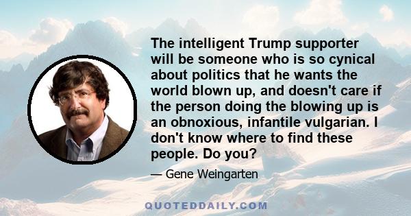 The intelligent Trump supporter will be someone who is so cynical about politics that he wants the world blown up, and doesn't care if the person doing the blowing up is an obnoxious, infantile vulgarian. I don't know