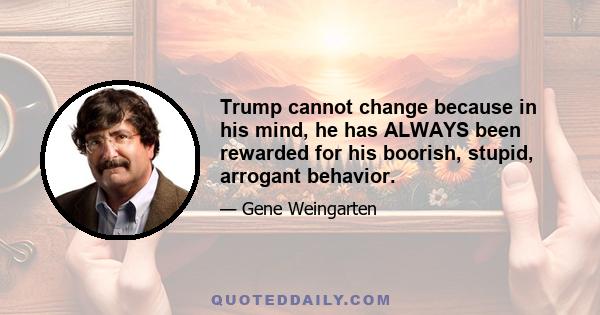 Trump cannot change because in his mind, he has ALWAYS been rewarded for his boorish, stupid, arrogant behavior.