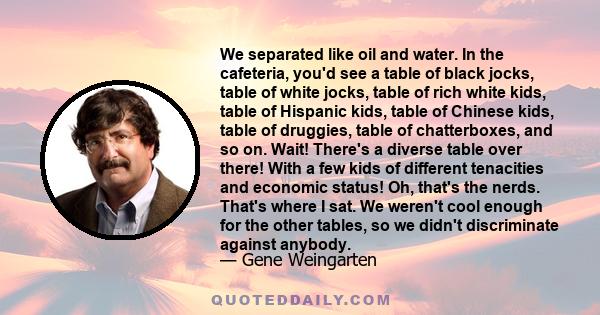 We separated like oil and water. In the cafeteria, you'd see a table of black jocks, table of white jocks, table of rich white kids, table of Hispanic kids, table of Chinese kids, table of druggies, table of