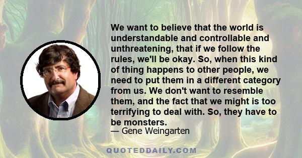 We want to believe that the world is understandable and controllable and unthreatening, that if we follow the rules, we'll be okay. So, when this kind of thing happens to other people, we need to put them in a different 