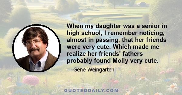 When my daughter was a senior in high school, I remember noticing, almost in passing, that her friends were very cute. Which made me realize her friends' fathers probably found Molly very cute.