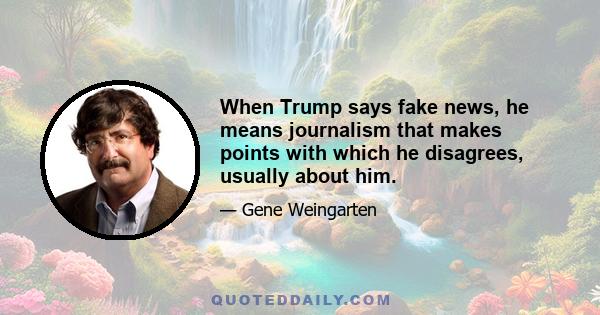 When Trump says fake news, he means journalism that makes points with which he disagrees, usually about him.