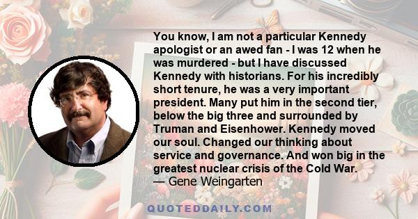 You know, I am not a particular Kennedy apologist or an awed fan - I was 12 when he was murdered - but I have discussed Kennedy with historians. For his incredibly short tenure, he was a very important president. Many