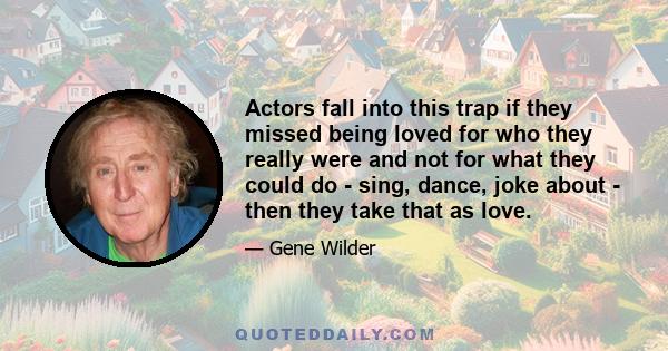 Actors fall into this trap if they missed being loved for who they really were and not for what they could do - sing, dance, joke about - then they take that as love.