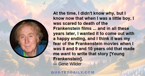 At the time, I didn't know why, but I know now that when I was a little boy, I was scared to death of the Frankenstein films ... and in all these years later, I wanted it to come out with a happy ending, and I think it