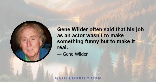 Gene Wilder often said that his job as an actor wasn't to make something funny but to make it real.