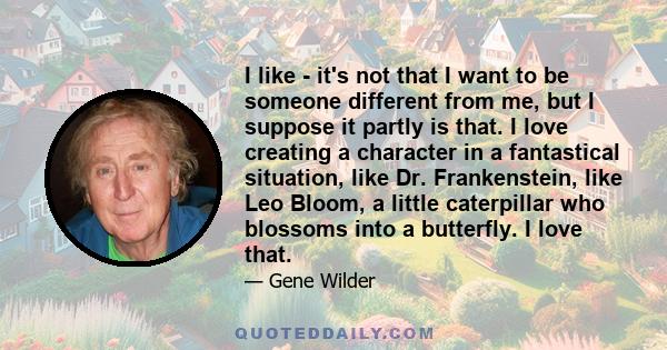 I like - it's not that I want to be someone different from me, but I suppose it partly is that. I love creating a character in a fantastical situation, like Dr. Frankenstein, like Leo Bloom, a little caterpillar who