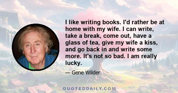 I like writing books. I'd rather be at home with my wife. I can write, take a break, come out, have a glass of tea, give my wife a kiss, and go back in and write some more. It's not so bad. I am really lucky.