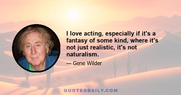 I love acting, especially if it's a fantasy of some kind, where it's not just realistic, it's not naturalism.