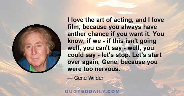 I love the art of acting, and I love film, because you always have anther chance if you want it. You know, if we - if this isn't going well, you can't say - well, you could say - let's stop. Let's start over again,