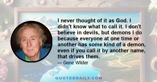 I never thought of it as God. I didn't know what to call it. I don't believe in devils, but demons I do because everyone at one time or another has some kind of a demon, even if you call it by another name, that drives