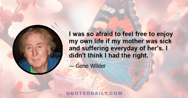 I was so afraid to feel free to enjoy my own life if my mother was sick and suffering everyday of her's. I didn't think I had the right.