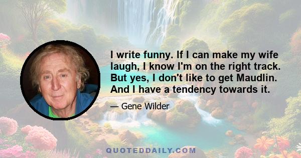 I write funny. If I can make my wife laugh, I know I'm on the right track. But yes, I don't like to get Maudlin. And I have a tendency towards it.