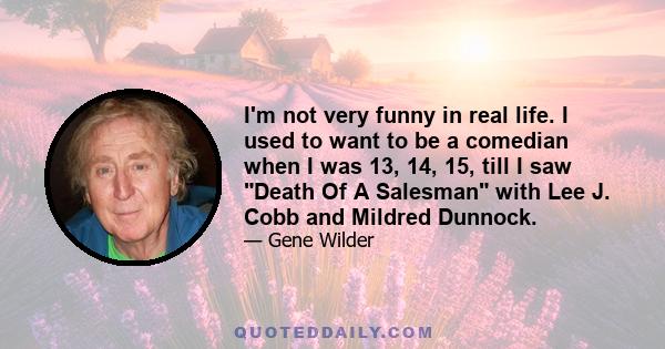 I'm not very funny in real life. I used to want to be a comedian when I was 13, 14, 15, till I saw Death Of A Salesman with Lee J. Cobb and Mildred Dunnock.