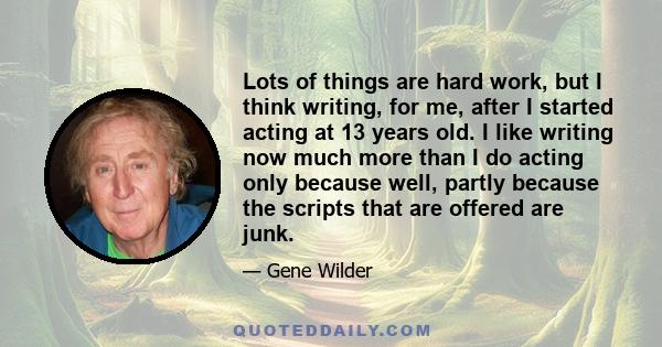 Lots of things are hard work, but I think writing, for me, after I started acting at 13 years old. I like writing now much more than I do acting only because well, partly because the scripts that are offered are junk.