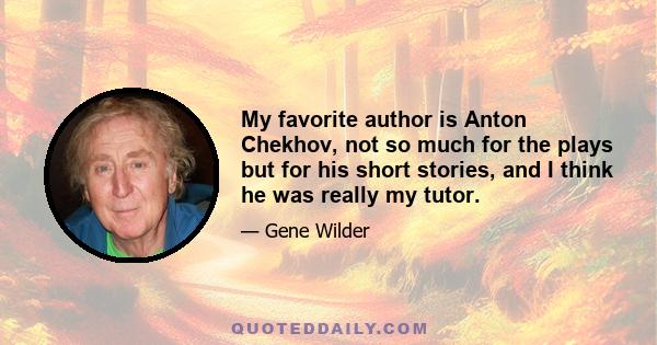 My favorite author is Anton Chekhov, not so much for the plays but for his short stories, and I think he was really my tutor.