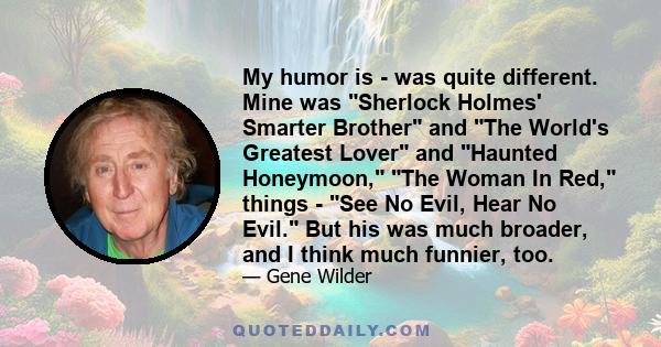 My humor is - was quite different. Mine was Sherlock Holmes' Smarter Brother and The World's Greatest Lover and Haunted Honeymoon, The Woman In Red, things - See No Evil, Hear No Evil. But his was much broader, and I