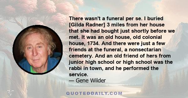 There wasn't a funeral per se. I buried [Gilda Radner] 3 miles from her house that she had bought just shortly before we met. It was an old house, old colonial house, 1734. And there were just a few friends at the