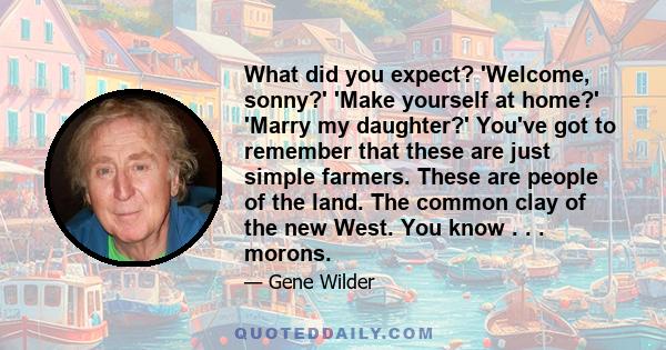 What did you expect? 'Welcome, sonny?' 'Make yourself at home?' 'Marry my daughter?' You've got to remember that these are just simple farmers. These are people of the land. The common clay of the new West. You know . . 