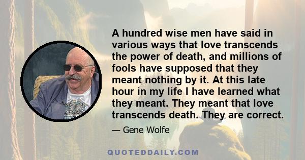 A hundred wise men have said in various ways that love transcends the power of death, and millions of fools have supposed that they meant nothing by it. At this late hour in my life I have learned what they meant. They