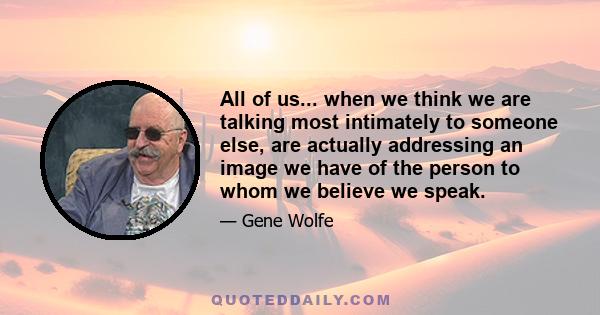 All of us... when we think we are talking most intimately to someone else, are actually addressing an image we have of the person to whom we believe we speak.