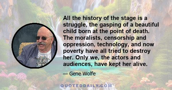 All the history of the stage is a struggle, the gasping of a beautiful child born at the point of death. The moralists, censorship and oppression, technology, and now poverty have all tried to destroy her. Only we, the