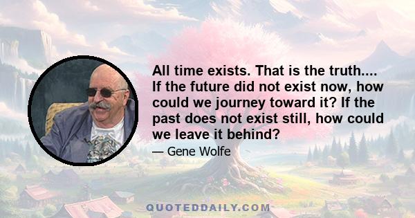 All time exists. That is the truth.... If the future did not exist now, how could we journey toward it? If the past does not exist still, how could we leave it behind?