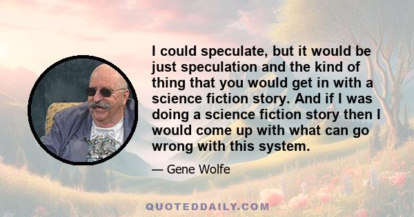 I could speculate, but it would be just speculation and the kind of thing that you would get in with a science fiction story. And if I was doing a science fiction story then I would come up with what can go wrong with