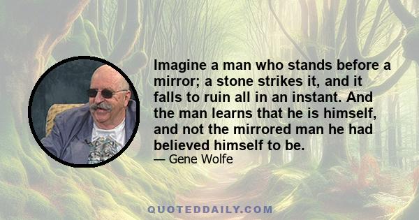 Imagine a man who stands before a mirror; a stone strikes it, and it falls to ruin all in an instant. And the man learns that he is himself, and not the mirrored man he had believed himself to be.