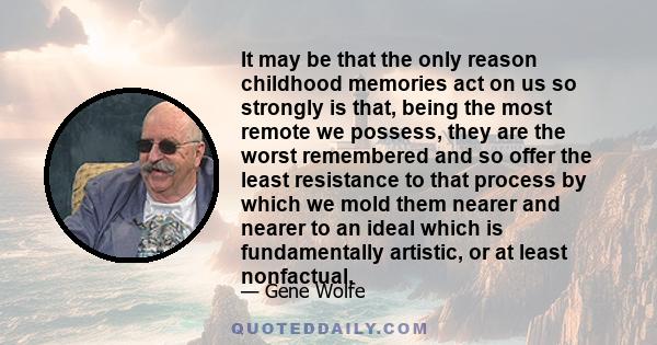 It may be that the only reason childhood memories act on us so strongly is that, being the most remote we possess, they are the worst remembered and so offer the least resistance to that process by which we mold them