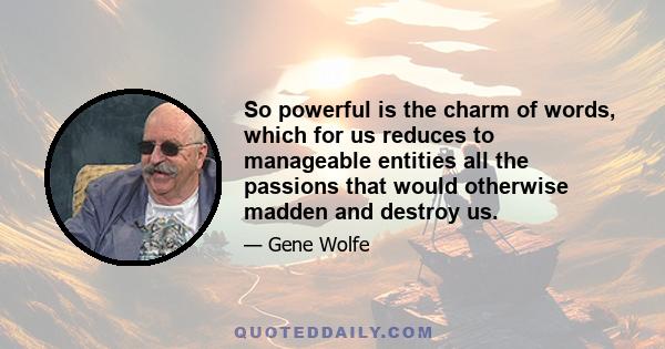 So powerful is the charm of words, which for us reduces to manageable entities all the passions that would otherwise madden and destroy us.