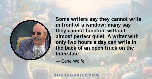 Some writers say they cannot write in front of a window; many say they cannot function without almost perfect quiet. A writer with only two hours a day can write in the back of an open truck on the Interstate.