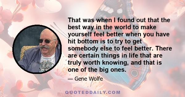 That was when I found out that the best way in the world to make yourself feel better when you have hit bottom is to try to get somebody else to feel better. There are certain things in life that are truly worth