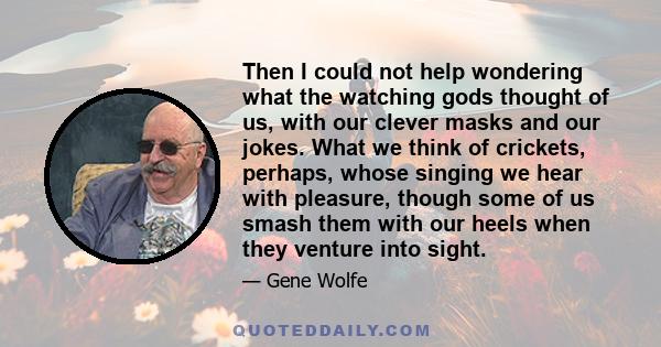 Then I could not help wondering what the watching gods thought of us, with our clever masks and our jokes. What we think of crickets, perhaps, whose singing we hear with pleasure, though some of us smash them with our