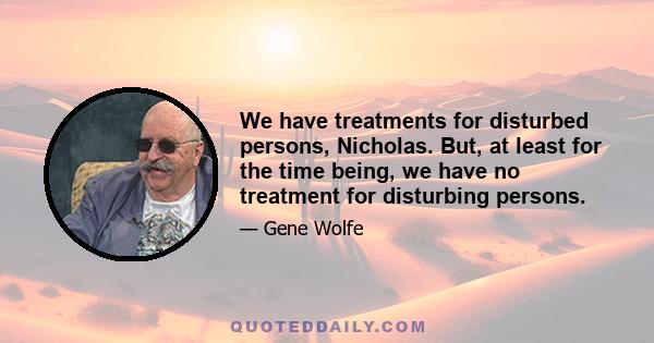 We have treatments for disturbed persons, Nicholas. But, at least for the time being, we have no treatment for disturbing persons.