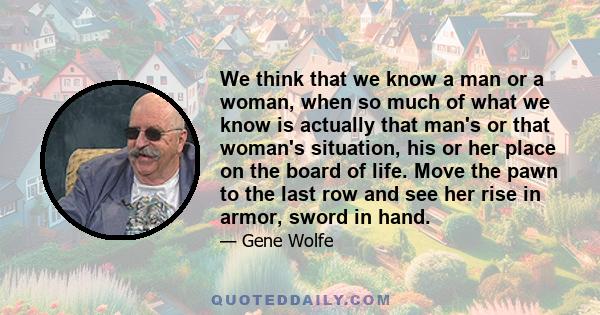 We think that we know a man or a woman, when so much of what we know is actually that man's or that woman's situation, his or her place on the board of life. Move the pawn to the last row and see her rise in armor,