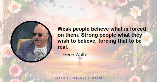 Weak people believe what is forced on them. Strong people what they wish to believe, forcing that to be real.