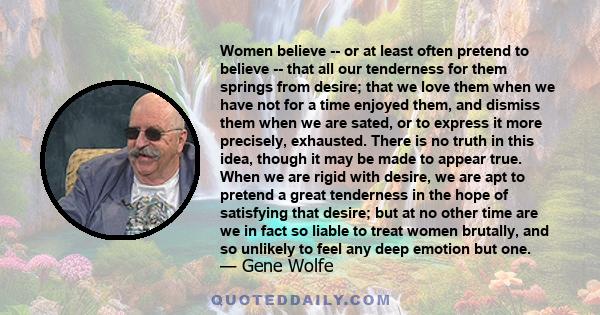 Women believe -- or at least often pretend to believe -- that all our tenderness for them springs from desire; that we love them when we have not for a time enjoyed them, and dismiss them when we are sated, or to