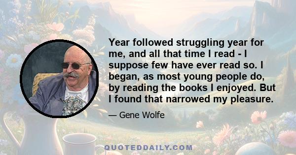 Year followed struggling year for me, and all that time I read - I suppose few have ever read so. I began, as most young people do, by reading the books I enjoyed. But I found that narrowed my pleasure.