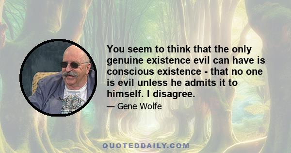 You seem to think that the only genuine existence evil can have is conscious existence - that no one is evil unless he admits it to himself. I disagree.