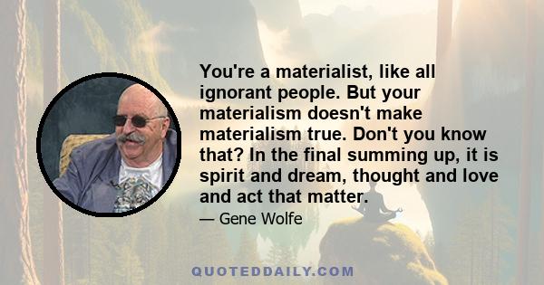 You're a materialist, like all ignorant people. But your materialism doesn't make materialism true. Don't you know that? In the final summing up, it is spirit and dream, thought and love and act that matter.