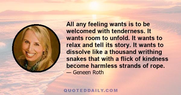 All any feeling wants is to be welcomed with tenderness. It wants room to unfold. It wants to relax and tell its story. It wants to dissolve like a thousand writhing snakes that with a flick of kindness become harmless