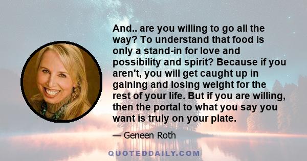 And.. are you willing to go all the way? To understand that food is only a stand-in for love and possibility and spirit? Because if you aren't, you will get caught up in gaining and losing weight for the rest of your