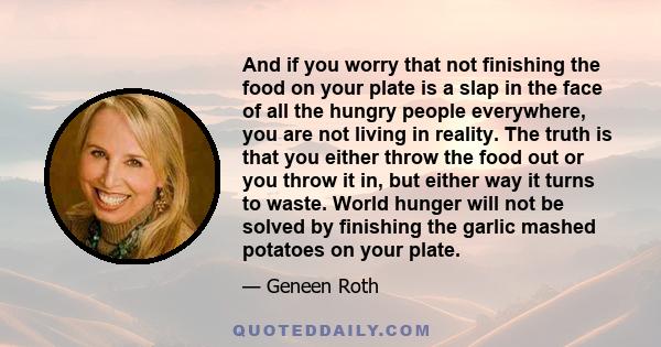 And if you worry that not finishing the food on your plate is a slap in the face of all the hungry people everywhere, you are not living in reality. The truth is that you either throw the food out or you throw it in,