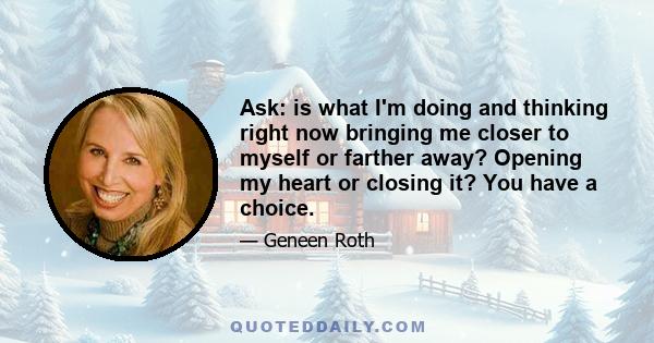 Ask: is what I'm doing and thinking right now bringing me closer to myself or farther away? Opening my heart or closing it? You have a choice.